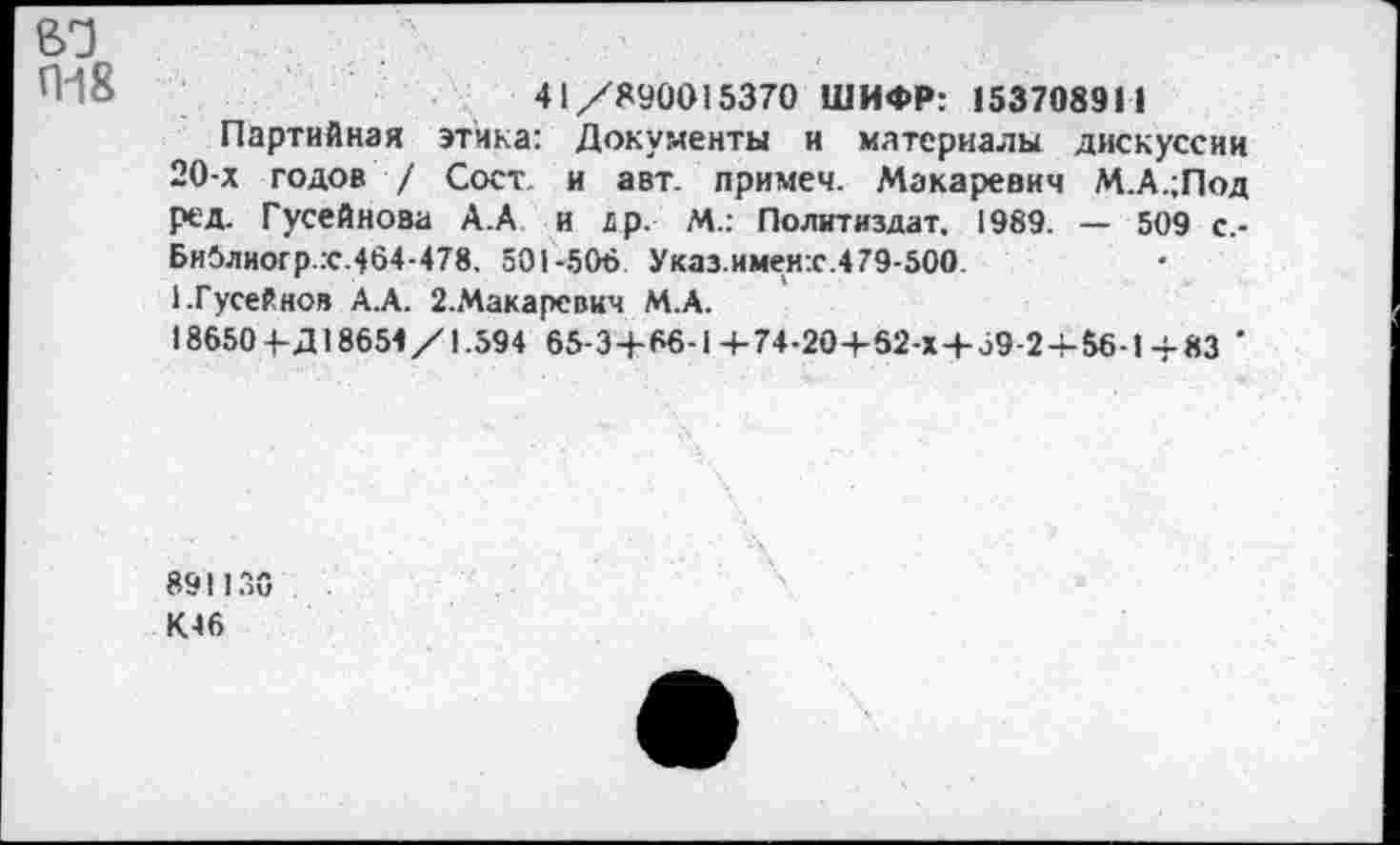 ﻿вд
41/890015370 ШИФР: 153708911
Партийная этика: Документы и материалы дискуссии 20-х годов / Сост и авт. примеч. Макаревич М.А.;Под ред. Гусейнова А.А и др. М.: Политиздат. 1989. — 509 с.-Библиогр.с.464-478. 501-506 Указ.именх.479-500 1.Гусейнов А.А. 2.Макарсвич М.А.
18650 4-Д18654/1.594 65-3+66-1 +74-20+62-Х+39-2 + 56-1 4-83 '
891136 К.46